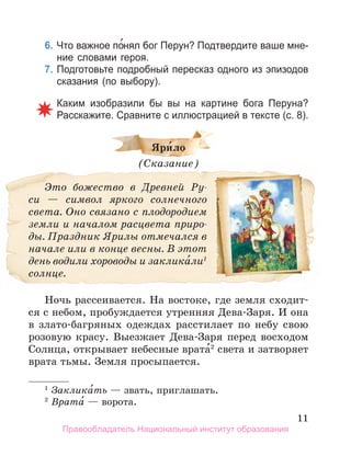 11
6. Что важное по́нял бог Перун? Подтвердите ваше мне­
ние словами героя.
7. Подготовьте подробный пересказ одного из эпизодов
сказания (по выбору).
Каким изобразили бы вы на картине бога Перуна?
Расскажите. Сравните с иллюстрацией в тексте (с. 8).
Яри́ло
(Сказание)
Это божество в Древней Ру-
си — символ яркого солнечного
света. Оно связано с плодородием
земли и началом расцвета приро-
ды. Праздник Ярилы отмечался в
начале или в конце весны. В этот
день водили хороводы и заклика́ли1
солнце.
Ночь рассеивается. На востоке, где земля сходит-
ся с небом, пробуждается утренняя Дева-Заря. И она
в злато-багряных одеждах расстилает по небу свою
розовую красу. Выезжает Дева-Заря перед восходом
Солнца, открывает небесные врата́2
света и затворяет
врата тьмы. Земля просыпается.
1
Заклика́ть — звать, приглашать.
2
Врата́ — ворота.
Правообладатель Национальный институт образования
 