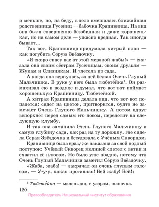 120
и меньше, но, на беду, в дело вмешалась ближайшая
родственница Гусениц — бабочка Крапивница. На вид
она была совершенно безобидная и даже хорошень-
кая, но на самом деле — ужасно вредная. Так иногда
бывает...
Так вот, Крапивница придумала хитрый план —
как погубить Серую Звёздочку.
«Я скоро спасу вас от этой мерзкой жабы!» — ска-
зала она своим сёстрам Гусеницам, своим друзьям —
Жукам и Слизнякам. И улетела из сада.
А когда она вернулась, за ней бежал Очень Глупый
Мальчишка. В руке у него была тюбете́йка1
. Он раз-
махивал ею в воздухе и думал, что вот-вот поймает
хорошенькую Крапивницу. Тюбетейкой.
А хитрая Крапивница делала вид, что вот-вот по­
падётся: сядет на цветок, притворится, будто не за-
мечает Очень Глупого Мальчишку. А потом вдруг
вспорхнёт перед самым его носом, перелетит на сле-
дующую клумбу.
И так она заманила Очень Глупого Мальчишку в
самую глубину сада, как раз на ту дорожку, где сиде-
ла Серая Звёздочка и беседовала с Учёным Скворцом.
Крапивница была сразу же наказана за свой подлый
поступок: Учёный Скворец молнией слетел с ветки и
схватил её клювом. Но было уже поздно, потому что
Очень Глупый Мальчишка заметил Серую Звёздочку.
«Жаба, жаба! — закричал он очень глупым голо-
сом. — У-у-у, какая противная! Бей жабу! Бей!»
1
 Тюбете́йка — маленькая, с узором, шапочка.
Правообладатель Национальный институт образования
 