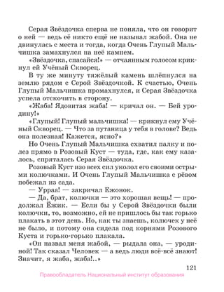 121
Серая Звёздочка сперва не поняла, что он говорит
о ней — ведь её никто ещё не называл жабой. Она не
двинулась с места и тогда, когда Очень Глупый Маль-
чишка замахнулся на неё камнем.
«Звёздочка, спасайся!» — отчаянным голосом крик-
нул ей Учёный Скворец.
В ту же минуту тяжёлый камень шлёпнулся на
землю рядом с Серой Звёздочкой. К счастью, Очень
Глупый Мальчишка промахнулся, и Серая Звёздочка
успела отскочить в сторону.
«Жаба! Ядовитая жаба! — кричал он. — Бей уро-
дину!»
«Глупый! Глупый мальчишка! — крикнул ему Учё­
ный Скворец. — Что за путаница у тебя в голове? Ведь
она полезная! Кажется, ясно?»
Но Очень Глупый Мальчишка схватил палку и по-
лез прямо в Розовый Куст — туда, где, как ему каза-
лось, спряталась Серая Звёздочка.
Розовый Куст изо всех сил уколол его своими остры-
ми колючками. И Очень Глупый Мальчишка с рёвом
побежал из сада.
— Урраа! — закричал Ежонок.
— Да, брат, колючки — это хорошая вещь! — про-
должал Ёжик. — Если бы у Серой Звёздочки были
колючки, то, возможно, ей не пришлось бы так горько
плакать в этот день. Но, как ты знаешь, колючек у неё
не было, и потому она сидела под корнями Розового
Куста и горько-горько плакала.
«Он назвал меня жабой, — рыдала она, — уроди-
ной! Так сказал Человек — а ведь люди всё-всё знают!
Значит, я жаба, жаба!..»
Правообладатель Национальный институт образования
 
