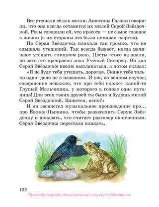 122
Все утешали её как могли: Анютины Глазки говори-
ли, что она всегда останется их милой Серой Звёздоч-
кой. Розы говорили ей, что красота — не самое главное
в жизни (с их стороны это была немалая жертва).
Но Серая Звёздочка плакала так громко, что не
слышала утешений. Так всегда бывает, когда начи-
нают утешать слишком рано. Цветы этого не знали,
но зато это прекрасно знал Учёный Скворец. Он дал
Серой Звёздочке вволю выплакаться, а потом сказал:
«Я не буду тебя утешать, дорогая. Скажу тебе толь-
ко одно: дело не в названии. И уж, во всяком случае,
совершенно неважно, что про тебя скажет какой-то
Глупый Мальчишка, у которого в голове одна пута-
ница! Для всех твоих друзей ты была и будешь милой
Серой Звёздочкой. Кажется, ясно?»
И он засвистел музыкальное произведение про...
про Ёжика-Пыжика, чтобы развеселить Серую Звёз-
дочку и показать, что считает разговор оконченным.
Серая Звёздочка перестала плакать.
Правообладатель Национальный институт образования
 