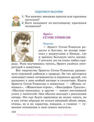 124
ПоДеЛИМСЯ МЫСЛЯМИ
1. Что важнее: внешняя красота или красивые
поступки?
2. Кого называют по-настоящему красивым
человеком?
Эрне́ст
Се́ТОн-ТО́МПСОн
Знаток:
— Эрнест Сетон-Томпсон ро-
дился в Англии, но вскоре пере-
ехал с родителями в Канаду, где
и про́жил бо́льшую часть жизни.
С детских лет он очень любил при-
роду. Рано научившись читать, Эрнест увлёкся лите-
ратурой о животных.
Всё творчество Эрнеста Сетон-Томпсона проник-
нуто огромной любовью к природе. Он так ма́стерски
описывает своих четвероногих и пернатых друзей, что
вызывает к ним особый интерес и сочувствие. Книги
Эрнеста Сетон-Томпсона о животных — «Жизнь го-
нимых», «Животные-герои», «Биография Гризли»,
«Мустанг-иноходец» и другие — имеют постоянный
успех у читателей. Они обычно выходят с рисунками
автора. Это как будто зарисовки на полях книги, но
в них точно пе́редан не только внешний облик зверя,
птицы, но и их характер, повадки, а главное — гу-
манное отношение к ним самого писателя.
1. Что важнее: внешняя красота или красивые
2. Кого называют по-настоящему красивым
Правообладатель Национальный институт образования
 