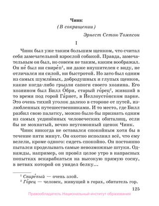 125
Чинк
(В сокращении)
Эрнест Сетон-Томпсон
I
Чинк был уже таким большим щенком, что считал
себя замечательной взрослой собакой. Правда, замеча-
тельным он был, но совсем не таким, каким воображал.
Он не́ был ни свире́п1
, ни даже внушителен с виду, не
отличался ни силой, ни быстротой. Но зато был одним
из самых шумли́вых, добродушных и глупых щенков,
какие когда-либо грызли сапоги своего хозяина. Его
хозяином был Билл О́бри, старый го́рец2
, живший в
то время под горой Га́рнет, в Йеллоусто́нском парке.
Это очень тихий уголок далеко в стороне от путей, из-
любленных путешественниками. И то место, где Билл
разбил свою палатку, можно было бы признать одним
из самых уединённых человеческих обиталищ, если
бы не мохнатый, вечно неугомонный щенок Чинк.
Чинк никогда не оставался спокойным хотя бы в
течение пяти минут. Он охотно исполнял всё, что ему
велели, кроме одного: сидеть спокойно. Он постоянно
пытался проделывать самые невозможные штуки. Од-
нажды, например, он провёл целое утро в напрасных
попытках вскарабкаться на высокую прямую сосну,
в ветвях которой он увидел белку...
1
 Свире́пый — очень злой.
2
 Го́рец — человек, живущий в горах, обитатель гор.
Правообладатель Национальный институт образования
 