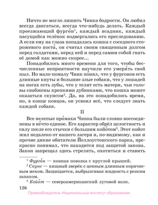 126
Ничто не могло лишить Чинка бодрости. Он любил
всегда двигаться, всегда что-нибудь делать. Каждый
проезжающий фурго́н1
, каждый всадник, каждый
пасущийся телёнок подвергались его преследованию.
А если ему на глаза попадалась кошка с соседнего сто-
рожевого поста́, он считал своим священным долгом
перед солдатами, перед ней и перед самим собой гнать
её домой как можно скорее...
Понадобилось много времени для того, чтобы бес-
численные неприятности научили его умеря́ть свой
пыл. Но мало-помалу Чинк по́нял, что у фургонов есть
длинные кнуты и большие злые собаки, что у лошадей
на ногах есть зубы, что у телят есть матери, чьи голо-
вы снабжены крепкими дубинками, что кошка может
оказаться скунсом2
. Да, на это понадобилось время,
но, в конце концов, он усвоил всё, что следует знать
каждой собаке.
II
Все нелепые про́махи Чинка были словно воссоеди-
нены в не́что единое. Его характер обрёл целостность и
силу после его стычки с большим койо́том3
. Этот койот
жил недалеко от нашего лагеря и, по-видимому, как и
прочие дикие обитатели Йеллоустонского парка, пре-
красно понимал, что находится под защитой закона.
Закон запрещал здесь стрелять, охотиться и ставить
1
 Фурго́н — конная повозка с круглой крышей.
2
 Скунс — хищный зверёк с ценным длинным коричне­
вым мехом. Защищается, выбрызгивая жидкость с резким
запахом.
3
 Койо́т — североамериканский луговой волк.
Правообладатель Национальный институт образования
 