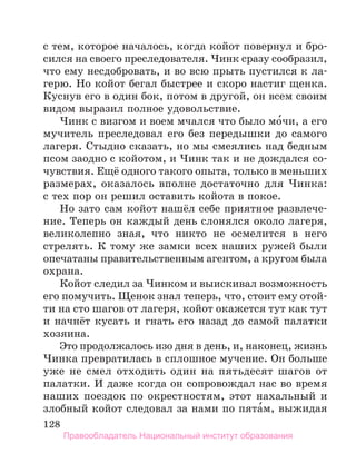 128
с тем, которое началось, когда койот повернул и бро-
сился на своего преследователя. Чинк сразу сообразил,
что ему несдобровать, и во всю прыть пустился к ла-
герю. Но койот бегал быстрее и скоро настиг щенка.
Куснув его в один бок, потом в другой, он всем своим
видом выразил полное удовольствие.
Чинк с визгом и воем мчался что было мо́чи, а его
мучитель преследовал его без передышки до самого
лагеря. Стыдно сказать, но мы смеялись над бедным
псом заодно с койотом, и Чинк так и не дождался со-
чувствия. Ещё одного такого опыта, только в меньших
размерах, оказалось вполне достаточно для Чинка:
с тех пор он решил оставить койота в покое.
Но зато сам койот нашёл себе приятное развлече-
ние. Теперь он каждый день слонялся около лагеря,
великолепно зная, что никто не осмелится в него
стрелять. К тому же замки всех наших ружей были
опечатаны правительственным агентом, а кругом была
охрана.
Койот следил за Чинком и выискивал возможность
его помучить. Щенок знал теперь, что, стоит ему отой-
ти на сто шагов от лагеря, койот окажется тут как тут
и начнёт кусать и гнать его назад до самой палатки
хозяина.
Это продолжалось изо дня в день, и, наконец, жизнь
Чинка превратилась в сплошное мучение. Он больше
уже не смел отходить один на пятьдесят шагов от
палатки. И даже когда он сопровождал нас во время
наших поездок по окрестностям, этот нахальный и
злобный койот следовал за нами по пята́м, выжидая
Правообладатель Национальный институт образования
 