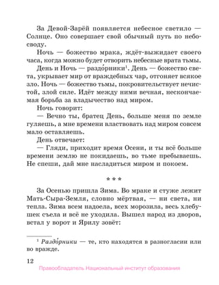 12
За Девой-Зарёй появляется небесное светило —
Солнце. Оно совершает свой обычный путь по небо­
своду.
Ночь — божество мрака, ждёт-выжидает своего
часа, когда можно будет отворить небесные врата тьмы.
День и Ночь — раздо́рники1
. День — божество све-
та, укрывает мир от враждебных чар, отгоняет всякое
зло. Ночь — божество тьмы, покровительствует нечис­
той, злой силе. Идёт между ними вечная, нескончае-
мая борьба за владычество над миром.
Ночь говорит:
— Вечно ты, братец День, больше меня по земле
гуляешь, а мне времени властвовать над миром совсем
мало оставляешь.
День отвечает:
— Гляди, приходит время Осени, и ты всё больше
времени землю не покидаешь, во тьме пребываешь.
Не спеши, дай мне насладиться миром и покоем.
* * *
За Осенью пришла Зима. Во мраке и стуже лежит
Мать-Сыра-Земля, словно мёртвая, — ни света, ни
тепла. Зима всем надоела, всех морозила, весь хлебу-
шек съела и всё не уходила. Вышел народ из дворов,
встал у ворот и Ярилу зовёт:
1
 Раздо́рники — те, кто находятся в разногласии или
во вражде.
Правообладатель Национальный институт образования
 