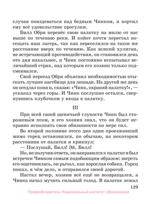 129
случая поиздеваться над бедным Чинком, и портил
ему всё удовольствие прогулки.
Билл Обри перенёс свою палатку на милю от нас
выше по течению реки. И койот почти перестал по-
сещать наш лагерь, так как переселился на такое же
расстояние вверх по течению. Как всякий хулиган,
не встречающий противодействия, он становился день
ото дня нахальнее, и Чинк постоянно испытывал ве­
личайший страх, над которым его хозяин только под-
смеивался.
Свой переезд Обри объяснил необходимостью оты­
скать лучшее пастбище для лошади. На другой же день
он оседлал коня и, сказав: «Чинк, охраняй палатку!», —
ускакал через горы. И Чинк послушно остался, свер-
нувшись клубочком у входа в палатку.
III
При всей своей щенячьей глупости Чинк был сто­
рожевы́м псом, и его хозяин знал, что он будет ис-
правно исполнять свои обязанности по мере сил.
Во второй половине этого дня один проезжавший
мимо горец остановился, по обычаю, на некотором
расстоянии от палатки и крикнул:
— Послушай, Билл! Эй, Билл!
Но,неполучивответа,оннаправилсякпалаткеибыл
встречен Чинком самым подобающим образом: шерсть
его ощетинилась, он рычал, как взрослая соба­
ка. Горец
понял, в чём дело, и отправился своей дорогой.
Настал вечер, хозяин всё ещё не возвращался, а
Чинка начал мучить сильный голод. В палатке лежал
Правообладатель Национальный институт образования
 