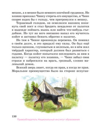 130
мешок, а в мешке было немного копчёной грудинки. Но
хозяин приказал Чинку стеречь его имущество, и Чинк
скорее издох бы с голоду, чем притронулся к мешку.
Терзаемый голодом, он осмелился наконец поки-
нуть свой пост и стал бродить невдалеке от палатки
в надежде поймать мышь или найти что-нибудь съе-
добное. Но тут на него внезапно напал его мучитель
койот и заставил бежать обратно к палатке.
Но там в Чинке произошла перемена. Он помнил
о своём долге, и это придало́ ему силы. Он был ещё
только щенком, глуповатым и нелепым, но в нём жил
твёрдый характер, который должен был развиться с
годами. Когда койот попытался последовать за ним в
палатку — палатку его хозяина, — Чинк забыл свои
страхи и набросился на врага, грозный, словно ма-
ленький демон.
Всякий зверь знает, когда он прав, а когда не прав.
Моральное преимущество было на стороне испуган­
Правообладатель Национальный институт образования
 