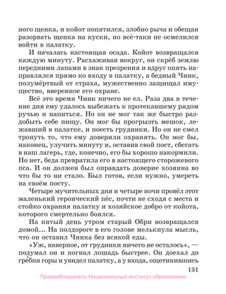 131
ного щенка, и койот попятился, злобно рыча и обещая
разорвать щенка на куски, но всё-таки не осмелился
войти в палатку.
И началась настоящая осада. Койот возвращался
каждую минуту. Расхаживая вокруг, он скрёб землю
передними лапами в знак презрения и вдруг опять на-
правлялся прямо ко входу в палатку, а бедный Чинк,
полумёртвый от страха, мужественно защищал иму-
щество, вверенное его охране.
Всё это время Чинк ничего не ел. Раза два в тече-
ние дня ему удалось выбежать к протекавшему рядом
ручью и напиться. Но он не мог так же быстро раз-
добыть себе пищу. Он мог бы прогрызть мешок, ле-
жавший в палатке, и поесть грудинки. Но он не смел
тронуть то, что ему доверили охранять. Он мог бы,
наконец, улучить минуту и, оставив свой пост, сбегать
в наш лагерь, где, конечно, его бы хорошо накормили.
Но нет, беда превратила его в настоящего сторожевого
пса. И он должен был оправдать доверие хозяина во
что бы то ни стало. Был готов, если нужно, умереть
на своём посту.
Четыре мучительных дня и четыре ночи провёл этот
маленький героический пёс, почти не сходя с места и
стойко охраняя палатку и хозяйское добро от койота,
которого смертельно боялся.
На пятый день утром старый Обри возвращался
домой... На полдороге в его голове мелькнула мысль,
что он оставил Чинка без всякой еды.
«Уж, наверное, от грудинки ничего не осталось», —
подумал он и погнал лошадь быстрее. Он доехал до
гре́бня горы и увидел палатку, а у входа, ощетинившись
Правообладатель Национальный институт образования
 