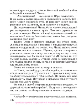 132
и рыча́ друг на друга, стояли большой злобный койот
и бедный маленький Чинк.
— Ах, чтоб меня! — воскликнул Обри смущённо. —
Я же совсем забыл про этого проклятого койота. Бед-
няге Чинку пришлось туго. И как этот койот ещё не
разорвал его на куски, да и палатку в придачу.
Да, мужественный Чинк, быть может, в последний
раз выдерживал натиск врага. Его ноги дрожали от
страха и голода. Но он всё ещё принимал самый во-
инственный вид и, без сомнения, готов был умереть,
защищая свой пост.
Биллу Обри с первого взгляда всё стало ясно.
А когда он подскакал к палатке и увидел нетронутый
мешок с грудинкой, то понял, что Чинк ничего не ел
с самого дня его отъезда. Щенок, дрожа от страха и
усталости, подполз к нему, заглянул ему в лицо и стал
лизать руку, как бы желая сказать: «Я сделал то, что
ты мне велел, хозяин». Старик Обри не выдержал: в
его глазах стояли слёзы, когда он торопливо доставал
еду маленькому герою.
Затем он повернулся к нему и сказал:
— Чинк, старый друг, я тебя подвёл, а ты меня ни-
когда не подводил. И уж если я отправлюсь погулять,
то обязательно возьму тебя с собой. Не знаю, чем тебя
порадовать, друг. Вот разве я избавлю тебя от твоего
самого большого врага!
Он снял с шеста́ посреди палатки свою гордость —
дорогой магазинный караби́н1
. Не думая о последстви-
ях, он сломал казённую печать и вышел за дверь.
1
 Караби́н — облегчённая короткоствольная винтовка.
Правообладатель Национальный институт образования
 