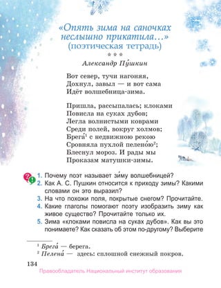 134
134
134
* * *
Александр Пу́шкин
Вот север, тучи нагоняя,
Дохнул, завыл — и вот сама
Идёт волшебница-зима.
Пришла, рассыпалась; клоками
Повисла на суках дубов;
Легла волнистыми коврами
Среди полей, вокруг холмов;
Брега́1
с недвижною рекою
Сровняла пухлой пелено́ю2
;
Блеснул мороз. И рады мы
Проказам матушки-зимы.
1. Почему поэт называет зи́му волшебницей?
2. Как а. С. Пушкин относится к приходу зимы? Какими
словами он это выразил?
3. На что похожи поля, покрытые снегом? Прочитайте.
4. Какие глаголы помогают поэту изобразить зиму как
живое существо? Прочитайте только их.
5. Зима «клоками повисла на суках дубов». Как вы это
понимаете? Как сказать об этом по­другому? Выберите
1
Брега́ — берега.
2
Пелена́ — здесь: сплошной снежный покров.
«Опять зима на саночках
неслышно прикатила…»
(поэтическая тетрадь)
Правообладатель Национальный институт образования
 
