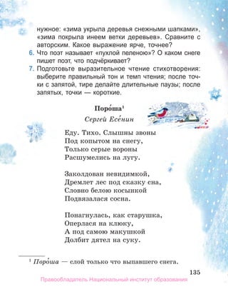 135
135
нужное: «зима укрыла деревья снежными шапками»,
«зима покрыла инеем ветки деревьев». Сравните с
авторским. Какое выражение ярче, точнее?
6. Что поэт называет «пухлой пеленою»? О каком снеге
пишет поэт, что подчёркивает?
7. Подготовьте выразительное чтение стихотворения:
выберите правильный тон и темп чтения; после точ­
ки с запятой, тире делайте длительные паузы; после
запятых, точки — короткие.
поро́ша1
Сергей Есе́нин
Еду. Тихо. Слышны звоны
Под копытом на снегу,
Только серые вороны
Расшумелись на лугу.
Заколдован невидимкой,
Дремлет лес под сказку сна,
Словно белою косынкой
Подвязалася сосна.
Понагнулась, как старушка,
Оперлася на клюку,
А под самою макушкой
Долбит дятел на суку.
1
Поро́ша — слой только что выпавшего снега.
135
Правообладатель Национальный институт образования
 