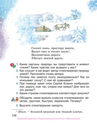 136
136
136
Скачет конь, простору много,
Валит снег и стелет шаль1
.
Бесконечная дорога
Убегает лентой вдаль.
1. Какие картины природы вы представили в момент
чтения? Какие чувства они вызвали у вас?
2. Как слышит и как видит автор стихотворения природу
зимой? Прочитайте слова автора.
3. Почему лес кажется поэту заколдованным? Как он
описывает сосну? С кем её сравнивает?
4. При помощи каких слов Сергей Есенин изображает
лес, дорогу, снег так, словно они живые? Для чего он
это делает?
5. Каким строкам стихотворения соответствует рисунок?
Обсудите, какая музыка созвучна стихотворению: ве­
сёлая, грустная, быстрая, медленная. Почему?
6. Выучите стихотворение наизусть.
1
Шаль — большой вязаный или тканый платок.
Правообладатель Национальный институт образования
 