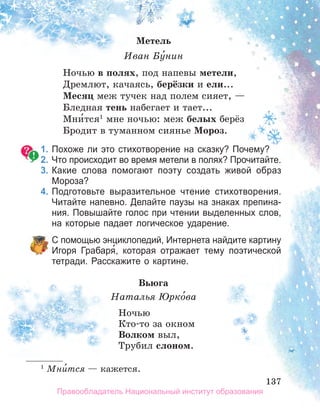 137
137
137
Метель
Иван Бу́нин
Ночью в полях, под напевы метели,
Дремлют, качаясь, берёзки и ели...
Месяц меж тучек над полем сияет, —
Бледная тень набегает и тает...
Мни́тся1
мне ночью: меж белых берёз
Бродит в туманном сиянье Мороз.
1. Похоже ли это стихотворение на сказку? Почему?
2. Что происходит во время метели в полях? Прочитайте.
3. Какие слова помогают поэту создать живой образ
Мороза?
4. Подготовьте выразительное чтение стихотворения.
Читайте напевно. Делайте паузы на знаках препина­
ния. Повышайте голос при чтении выделенных слов,
на которые падает логическое ударение.
С помощью энциклопедий, Интернета найдите картину
Игоря Грабаря́, которая отражает тему поэтической
тетради. Расскажите о картине.
Вьюга
Наталья Юрко́ва
Ночью
Кто-то за окном
Волком выл,
Трубил слоном.
1
Мни́тся — кажется.
Правообладатель Национальный институт образования
 
