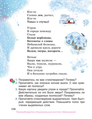 138
138
138
Кто-то
Словно лев, рычал,
Кто-то
топал и стучал!
Утром
В городе повсюду
Стали
Белые верблюды,
Бегемоты и слоны
Небывалой белизны.
И дремали вдоль дороги
Волки, тигры, носороги...
Ночью
Звери так шумели —
Выли, топали, шуршали,
Что к утру
Они устали
И в больших сугробах спали.
1. Понравилось ли вам стихотворение? Почему?
2. Прочитайте, как описана ночная вьюга. С кем срав­
нивает её поэтесса?
3. Какую картину увидели утром в городе? Прочитайте.
Действительно ли это были звери? Понравились ли
вам образы, созданные поэтессой? Почему?
4. Прочитайте стихотворение выразительно: темп быст­
рый, передающий действие. Повышайте голос при
чтении выделенных слов.
Правообладатель Национальный институт образования
 