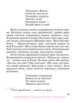 13
Разъярись, Ярило,
Свети во всю силу!
Разъярись покруче,
Разгони тучи!
Разъярись вовсю —
Развей мрак и тьму!
Ярило услышал песню в поднебесном золотом тере-
ме. Взглянул сквозь тьму кроме́шную1
, пробил мрак
своим светлым пламенным взором, прорезал тьму.
И вос­
сияло красное Солнце. Полились через мрак жар­
кие волны лучезарного Яри́лина света. Могучий враг
Зимы — Ярило-мо́лодец, идёт, снежный покров по
всей Руси рвёт. Мать-Сыра-Земля проснулась ото сна.
Пьёт золотые лучи живительного света. Разукрасилась
цветами, зелёными лугами, цветущими садами.
Летят птицы вереницей в родные края гнездиться.
Возвращаются журавли и кричат: «Курлы-си, курлы-
си — летим с юга по Руси!» За ними грачи. Им кричат:
«Вы чьи, вы чьи?» Они отвечают: «Мы свои, мы свои,
мы домой пришли!» Крестьяне в поле спешат. Дети
радуются весне, водят весёлые хороводы, солнышко
величают:
Солнышко-погодушко,
Выйди из-за облачка!
Ты свети далеко,
Принеси нам тепло!
1
 Тьма кроме
´шная — ничего не видно.
Правообладатель Национальный институт образования
 