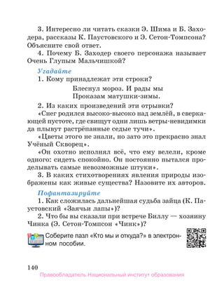 140
3. Интересно ли читать сказки Э. Шима и Б. Захо-
дера, рассказы К. Паустовского и Э. Сетон-Томпсона?
Объясните свой ответ.
4. Почему Б. Заходер своего персонажа называет
Очень Глупым Мальчишкой?
Угадайте
1. Кому принадлежат эти строки?
Блеснул мороз. И рады мы
Проказам матушки-зимы.
2. Из каких произведений эти отрывки?
«Снег родился высоко-высоко над землёй, в сверка-
ющей пустоте, где свищут одни лишь ветры-невидимки
да плывут растрёпанные седые тучи».
«Цветы этого не знали, но зато это прекрасно знал
Учёный Скворец».
«Он охотно исполнял всё, что ему велели, кроме
одного: сидеть спокойно. Он постоянно пытался про-
делывать самые невозможные штуки».
3. В каких стихотворениях явления природы изо-
бражены как живые существа? Назовите их авторов.
Пофантазируйте
1. Как сложилась дальнейшая судьба зайца (К. Па-
устовский «Заячьи лапы»)?
2. Что бы вы сказали при встрече Биллу — хозяину
Чинка (Э. Сетон-Томпсон «Чинк»)?
Соберите пазл «Кто мы и откуда?» в электрон­
ном пособии.
Соберите пазл «Кто мы и откуда?» в электрон­
Правообладатель Национальный институт образования
 