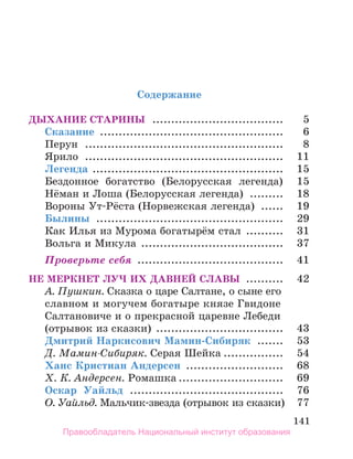 141
Содержание
Дыхание старины .................................... 	 5
Сказание .................................................. 	 6
Перун ...................................................... 	 8
Ярило ...................................................... 	 11
Легенда .................................................... 	 15
Бездонное богатство (Белорусская легенда) 	 15
Нёман и Лоша (Белорусская легенда) .......... 	 18
Вороны Ут-Рёста (Норвежская легенда) ....... 	 19
Былины ................................................... 	 29
Как Илья из Мурома богатырём стал ........... 	 31
Вольга и Микула ....................................... 	 37
Проверьте себя ........................................ 	 41
Не меркнет луч их давней славы ........... 	 42
А. Пушкин. Сказка о царе Салтане, о сыне его
славном и могучем богатыре князе Гвидоне
Салтановиче и о прекрасной царевне Лебеди
(отрывок из сказки) ................................... 	 43
Дмитрий Наркисович Мамин-Сибиряк ........ 	 53
Д. Мамин-Сибиряк. Серая Шейка................. 	 54
Ханс Кристиан Андерсен ........................... 	 68
Х. К. Андерсен. Ромашка............................. 	 69
Оскар Уайльд .......................................... 	 76
О. Уайльд. Мальчик-звезда (отрывок из сказки).	 77
Правообладатель Национальный институт образования
 