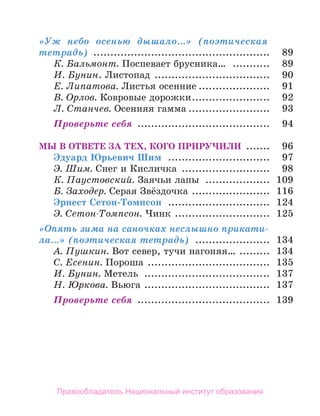 «Уж небо осенью дышало…» (поэтическая
тетрадь) ..................................................... 	 89
К. Бальмонт. Поспевает брусника… ............ 	 89
И. Бунин. Листопад ................................... 	 90
Е. Липатова. Листья осенние...................... 	 91
В. Орлов. Ковровые дорожки........................ 	 92
Л. Станчев. Осенняя гамма......................... 	 93
Проверьте себя ........................................ 	 94
Мы в ответе за тех, кого приручили ........ 	 96
Эдуард Юрьевич Шим ............................... 	 97
Э. Шим. Снег и Кисличка ........................... 	 98
К. Паустовский. Заячьи лапы .................... 	 109
Б. Заходер. Серая Звёздочка ........................ 	 116
Эрнест Сетон-Томпсон ............................... 	 124
Э. Сетон-Томпсон. Чинк ............................. 	 125
«Опять зима на саночках неслышно прикати-
ла…» (поэтическая тетрадь) ....................... 	 134
А. Пушкин. Вот север, тучи нагоняя… .
......... 	 134
С. Есенин. Пороша ..................................... 	 135
И. Бунин. Метель ...................................... 	 137
Н. Юркова. Вьюга ...................................... 	 137
Проверьте себя ........................................ 	 139
Правообладатель Национальный институт образования
 
