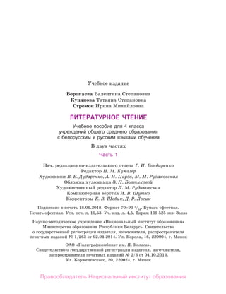 Учебное издание
Воропаева Валентина Степановна
Куцанова Татьяна Степановна
Стремок Ирина Михайловна
ЛИтературное чтение
Учебное пособие для 4 класса
учреждений общего среднего образования
с белорусским и русским языками обучения
В двух частях
Часть 1
Нач. редакционно-издательского отдела Г. И. Бондаренко
Редактор Н. М. Кумагер
Художники В. В. Дударенко, А. И. Царёв, М. М. Рудаковская
Обложка художника З. П. Болтиковой
Художественный редактор Л. М. Рудаковская
Компьютерная вёрстка И. В. Шутко
Корректоры Е. В. Шобик, Д. Р. Лосик
Подписано в печать 18.06.2018. Формат 70 × 
90 1
/16
. Бумага офсетная.
Печать офсетная. Усл. печ. л. 10,53. Уч.-изд. л. 4,5. Тираж 136 525 экз. Заказ
Научно-методическое учреждение «Национальный институт образования»
Министерства образования Республики Беларусь. Свидетельство
о государственной регистрации издателя, изготовителя, распространителя
печатных изданий № 1/263 от 02.04.2014. Ул. Короля, 16, 220004, г. Минск
ОАО «Полиграфкомбинат им. Я. Коласа».
Свидетельство о государственной регистрации издателя, изготовителя,
распространителя печатных изданий № 2/3 от 04.10.2013.
Ул. Корженевского, 20, 220024, г. Минск
Правообладатель Национальный институт образования
 