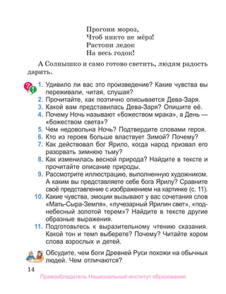 14
Прогони мороз,
Чтоб никто не мёрз!
Растопи ледок
На весь годок!
А Солнышко и само готово светить, людям радость
дарить.
1. Удивило ли вас это произведение? Какие чувства вы
переживали, читая, слушая?
2. Прочитайте, как поэтично описывается Дева­Заря.
3. Какой вам представилась Дева­Заря? Опишите её.
4. Почему Ночь называют «божеством мрака», а День —
«божеством света»?
5. Чем недовольна Ночь? Подтвердите словами героя.
6. Кто из героев больше властвует Зимой? Почему?
7. Как действовал бог Ярило, когда народ призвал его
разорвать зимнюю тьму?
8. Как изменилась весной природа? Найдите в тексте и
прочитайте описание природы.
9. Рассмотрите иллюстрацию, выполненную художником.
а каким вы представляете себе бога Ярилу? Сравните
своё представление с изображением на картинке (с. 11).
10. Какие чувства, эмоции вызывают у вас сочетания слов
«Мать­Сыра­Земля», «лучезарный Ярилин свет», «под­
небесный золотой терем»? Найдите в тексте другие
образные выражения.
11. Подготовьтесь к выразительному чтению сказания.
Какой тон и темп выберете? Почему? Читайте хором
слова взрослых и детей.
Обсудите, чем боги Древней Руси похожи на обычных
людей. Чем отличаются?
Правообладатель Национальный институт образования
 