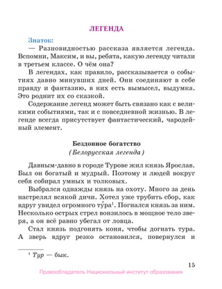15
Легенда
Знаток:
— Разновидностью рассказа является легенда.
Вспомни, Максим, и вы, ребята, какую легенду читали
в третьем классе. О чём она?
В легендах, как правило, рассказывается о собы-
тиях давно минувших дней. Они соединяют в себе
правду и фантазию, в них есть вымысел, выдумка.
Это роднит их со сказкой.
Содержание легенд может быть связано как с вели-
кими событиями, так и с повседневной жизнью. В ле­
-
генде всегда присутствует фантастический, чародей-
ный элемент.
Бездонное богатство
(Белорусская легенда)
Давным-давно в городе Турове жил князь Ярослав.
Был он богатый и мудрый. Поэтому и людей вокруг
себя собирал умных и толковых.
Выбрался однажды князь на охоту. Много за день
настрелял всякой дичи. Хотел уже трубить сбор, как
вдруг увидел огромного ту́ра1
. Погнался князь за ним.
Несколько острых стрел вонзилось в мощное тело зве-
ря, а он всё равно убегал от ловца.
Стал князь подгонять коня, чтобы догнать тура.
А зверь вдруг резко остановился, повернулся и
1
 Тур — бык.
Правообладатель Национальный институт образования
 