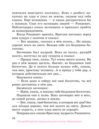 16
помчался навстречу охотнику. Конь с разбегу на-
скочил на тура и упал на землю, подмяв под себя
ездо­
ка. Ещё мгновение — и князь распростился бы
с жизнью. Спас его загонщик зверей — Ранцевич.
Поблагодарил князь загонщика и приказал прийти
за вознаграждением.
Когда Ранцевич пришёл, Ярослав поставил перед
ним сундук с золотом и сказал:
— Вот видишь, сколько в нём золота... Но жизнь
дороже всего на свете. Возьми себе это бездонное бо-
гатство.
Загонщик был мудрый. Взял он палку, разгрёб
золото, постучал по дну сундука и сказал:
— Правда твоя, князь. Тут очень много золота. Но
дно в нём можно достать. Значит, не бездонное твоё
богатство. Да и золото больше нужно тебе, князю,
чем мне, простому человеку. А я прошу у тебя дар, в
котором действительно нет дна...
Задумался князь:
— Если даже я соберу всё своё богатство, ты всё
равно достанешь в нём дно.
Засмеялся загонщик:
— Идём, князь, я покажу тебе бездонное богатство.
Подошли они к полю. Взял загонщик меч и весь,
до самой ручки, загнал в землю.
— Вот, князь, твоё богатство, в котором нет дна! Оно
для па́харя дороже, чем всё золото на свете. Деньги
могут украсть, а этот клад никто не украдёт.
Понравилась князю Ярославу мудрость Ранцевича.
Правообладатель Национальный институт образования
 