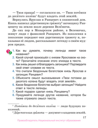 17
— Твоя правда! — согласился он. — Твои пото́мки
до деся́того коле́на1
будут владеть этой землёй.
Вернулись Ярослав и Ранцевич в княжеский дом.
Князь написал да́рственную гра́моту2
загонщику Ран-
цевичу на землю возле деревни Веле́мичи.
До сих пор в Мозырском районе, в Велемичах,
живут люди с фамилией Ранцевич. Из поколения в
поколение передают они дарственную грамоту и, по-
казывая её людям, рассказывают легенду о своём муд­
ром предке.
	 1.	Как вы думаете, почему легенда имеет такое
название?
	 2.	Какой случай произошёл с князем Ярославом на охо­
те? Прочитайте описание этого эпизода в тексте.
	 3.	Как князь решил отблагодарить загонщика? Подтвердите
свой ответ словами из текста.
	 4.	Что считали бездонным богатством князь Ярослав и
загонщик Ранцевич?
	 5.	Объясните смысл высказывания «Твои потомки до
десятого колена будут владеть этой землёй».
	 6.	Какое бездонное богатство выбрал загонщик? Найдите
ответ в тексте легенды.
	 7.	Какой подарок сделал князь Ранцевичу?
	 8.	Придумайте легенде другое название, которое бы
также отражало смысл текста.
1
 Пото́мки до деся
´того коле́на — люди будущих по-
колений.
2
 Да́рственная гра́мота — документ о владении землёй.
Правообладатель Национальный институт образования
 