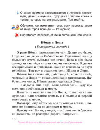 18
9. О каком времени рассказывается в легенде: настоя­
щем, давно минувшем, будущем? Найдите слова в
тексте, которые на это указывают. Прочитайте.
Обсудите, как изменится текст, если пересказ вести
от лица героя легенды — Ранцевича.
Подготовьте пересказ от лица загонщика Ранцевича.
Нёман и Лоша
(Белорусская легенда)
О реке Нёман рассказывают так. Давно это было.
Недалеко от деревни Заболотье на Узденщине из-под
большого куста выбился родничок. Вода в нём была
холодная как лёд и чистая как девичья слеза. Вода эта
всё прибывала и прибывала, пока не побежала по двум
ручейкам. Так вот и родились реки Нёман и Лоша.
Нёман был сильный, работящий, совестливый,
честный, а Лоша — тихая, ленивая и хитроватая. На-
бравшись силы, Нёман сказал однажды Лоше:
— Раздолье мне надо, воли захотелось. Буду изо
всех сил пробиваться к морю.
Ничего не ответила на это Лоша, только сама на-
думалась наперегонки бежать с Нёманом и первой
выскочить к морю.
Назавтра, ещё за́темно, она тихонько встала и по-
шла по низинам да по долинам к морю.
Проснулся Нёман, увидел, что Лоши нет, и бросил-
ся догонять, не разбирая дороги, напрямик.
Правообладатель Национальный институт образования
 