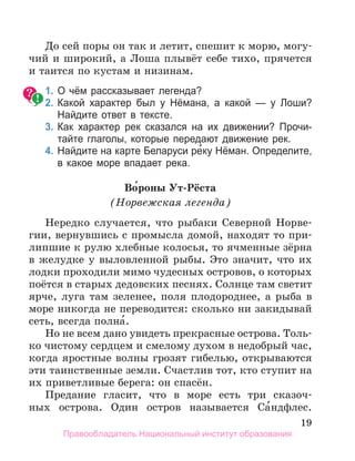 19
До сей поры он так и летит, спешит к морю, могу-
чий и широкий, а Лоша плывёт себе тихо, прячется
и таится по кустам и низинам.
	 1.	О чём рассказывает легенда?
	 2.	Какой характер был у Нёмана, а какой — у Лоши?
Найдите ответ в тексте.
	 3.	Как характер рек сказался на их движении? Прочи­
тайте глаголы, которые передают движение рек.
	 4.	Найдите на карте Беларуси ре́ку Нёман. Определите,
в какое море впадает река.
Во́роны Ут-Рёста
(Норвежская легенда)
Нередко случается, что рыбаки Северной Норве-
гии, вернувшись с промысла домой, находят то при-
липшие к рулю хлебные колосья, то ячменные зёрна
в желудке у выловленной рыбы. Это значит, что их
лодки проходили мимо чудесных островов, о которых
поётся в старых дедовских песнях. Солнце там светит
ярче, луга там зеленее, поля плодороднее, а рыба в
море никогда не переводится: сколько ни закидывай
сеть, всегда полна́.
Но не всем дано увидеть прекрасные острова. Толь-
ко чистому сердцем и смелому духом в недобрый час,
когда яростные волны грозят гибелью, открываются
эти таинственные земли. Счастлив тот, кто ступит на
их приветливые берега: он спасён.
Предание гласит, что в море есть три сказоч­
-
ных острова. Один остров называется Са́ндфлес.
Правообладатель Национальный институт образования
 