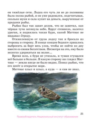21
он тяжёлые сети. Лодка его чуть ли не до половины
была полна рыбой, и он уже радовался, подсчитывая,
сколько муки и сала купит на деньги, вырученные от
продажи рыбы.
Рыбак был так занят делом, что не заметил, как
чёрная туча затянула небо. Вдруг стемнело, налетел
ураган, и поднялась такая буря, какой Маттиас не
видывал о́троду.
Отяжелевшую от груза лодку так и бросало из
стороны в сторону. В конце концов бедняге пришлось
выбросить за борт весь улов, чтобы не пойти ко дну
вместе со своим богатством. Несмотря на это, ему было
нелегко удержаться на волне...
Время шло, а буря не утихала, и туман сгущался
всё больше и больше. В какую сторону ни глядел Мат-
тиас — земли нигде не было видно. Понял рыбак, что
его несёт в открытое море.
Маттиас плыл и плыл, а куда — и сам не знал.
Правообладатель Национальный институт образования
 