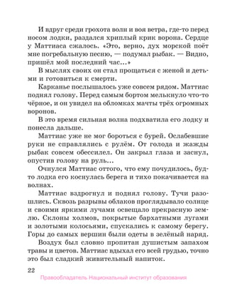 22
И вдруг среди грохота волн и воя ветра, где-то перед
носом лодки, раздался хриплый крик ворона. Сердце
у Маттиаса сжалось. «Это, верно, дух морской поёт
мне погребальную песню, — подумал рыбак. — Видно,
пришёл мой последний час...»
В мыслях своих он стал прощаться с женой и деть-
ми и готовиться к смерти.
Карканье послышалось уже совсем рядом. Маттиас
поднял голову. Перед самым бортом мелькнуло что-то
чёрное, и он увидел на обломках мачты трёх огромных
воронов.
В это время сильная волна подхватила его лодку и
понесла дальше.
Маттиас уже не мог бороться с бурей. Ослабевшие
руки не справлялись с рулём. От голода и жажды
рыбак совсем обессилел. Он закрыл глаза и заснул,
опустив голову на руль...
Очнулся Маттиас оттого, что ему почудилось, буд-
то лодка его коснулась берега и тихо покачивается на
волнах.
Маттиас вздрогнул и поднял голову. Тучи разо-
шлись. Сквозь разрывы облаков проглядывало солнце
и своими яркими лучами освещало прекрасную зем-
лю. Склоны холмов, покрытые бархатными лугами
и золотыми колосьями, спускались к самому берегу.
Горы до самых вершин были одеты в зелёный наряд.
Воздух был словно пропитан душистым запахом
травы и цветов. Маттиас вдыхал его всей грудью, точно
это был сладкий живительный напиток.
Правообладатель Национальный институт образования
 