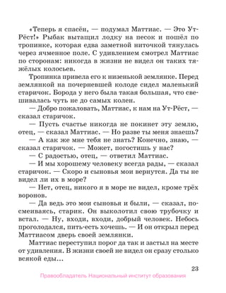 23
«Теперь я спасён, — подумал Маттиас. — Это Ут-
Рёст!» Рыбак вытащил лодку на песок и пошёл по
тропинке, которая едва заметной ниточкой тянулась
через ячменное поле. С удивлением смотрел Маттиас
по сторонам: никогда в жизни не видел он таких тя-
жёлых колосьев.
Тропинка привела его к низенькой землянке. Перед
землянкой на почерневшей колоде сидел маленький
старичок. Борода у него была такая большая, что све-
шивалась чуть не до самых колен.
— Добро пожаловать, Маттиас, к нам на Ут-Рёст, —
сказал старичок.
— Пусть счастье никогда не покинет эту землю,
отец, — сказал Маттиас. — Но разве ты меня знаешь?
— А как же мне тебя не знать? Конечно, знаю, —
сказал старичок. — Может, погостишь у нас?
— С радостью, отец, — ответил Маттиас.
— И мы хорошему человеку всегда рады, — сказал
старичок. — Скоро и сыновья мои вернутся. Да ты не
видел ли их в море?
— Нет, отец, никого я в море не видел, кроме трёх
воронов.
— Да ведь это мои сыновья и были, — сказал, по-
смеиваясь, старик. Он выколотил свою трубочку и
встал. — Ну, входи, входи, добрый человек. Небось
проголодался, пить-есть хочешь. — И он открыл перед
Маттиасом дверь своей землянки.
Маттиас переступил порог да так и застыл на месте
от удивления. В жизни своей не видел он сразу столько
всякой еды...
Правообладатель Национальный институт образования
 
