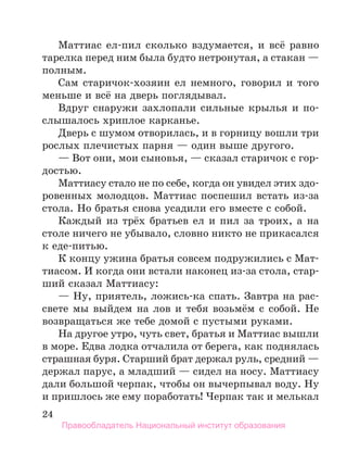 24
Маттиас ел-пил сколько вздумается, и всё равно
тарелка перед ним была будто нетронутая, а стакан —
полным.
Сам старичок-хозяин ел немного, говорил и того
меньше и всё на дверь поглядывал.
Вдруг снаружи захлопали сильные крылья и по-
слышалось хриплое карканье.
Дверь с шумом отворилась, и в горницу вошли три
рослых плечистых парня — один выше другого.
— Вот они, мои сыновья, — сказал старичок с гор­
достью.
Маттиасу стало не по себе, когда он увидел этих здо­
-
ровенных молодцов. Маттиас поспешил встать из-за
стола. Но братья снова усадили его вместе с собой.
Каждый из трёх братьев ел и пил за троих, а на
столе ничего не убывало, словно никто не прикасался
к еде-питью.
К концу ужина братья совсем подружились с Мат-
тиасом. И когда они встали наконец из-за стола, стар-
ший сказал Маттиасу:
— Ну, приятель, ложись-ка спать. Завтра на рас-
свете мы выйдем на лов и тебя возьмём с собой. Не
возвращаться же тебе домой с пустыми руками.
На другое утро, чуть свет, братья и Маттиас вышли
в море. Едва лодка отчалила от берега, как поднялась
страшная буря. Старший брат держал руль, средний —
держал парус, а младший — сидел на носу. Маттиасу
дали большой черпак, чтобы он вычерпывал воду. Ну
и пришлось же ему поработать! Черпак так и мелькал
Правообладатель Национальный институт образования
 