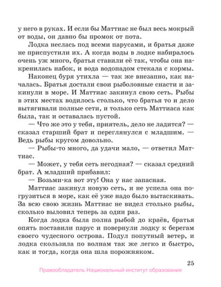 25
у него в руках. И если бы Маттиас не был весь мокрый
от воды, он давно бы промок от пота.
Лодка неслась под всеми парусами, и братья даже
не приспустили их. А когда воды в лодке набиралось
очень уж много, братья ставили её так, чтобы она на-
кренилась набок, и вода водопадом стекала с кормы.
Наконец буря утихла — так же внезапно, как на-
чалась. Братья достали свои рыболовные снасти и за-
кинули в море. И Маттиас закинул свою сеть. Рыбы
в этих местах водилось столько, что братья то и дело
вытягивали полные сети, и только сеть Маттиаса как
была, так и оставалась пустой.
— Что же это у тебя, приятель, дело не ладится? —
сказал старший брат и переглянулся с младшим. —
Ведь рыбы кругом довольно.
— Рыбы-то много, да удачи мало, — ответил Мат-
тиас.
— Может, у тебя сеть негодная? — сказал средний
брат. А младший прибавил:
— Возьми-ка вот эту! Она у нас запасная.
Маттиас закинул новую сеть, и не успела она по-
грузиться в море, как её уже надо было вытаскивать.
За всю свою жизнь Маттиас не видел столько рыбы,
сколько выловил теперь за один раз.
Когда лодка была полна рыбой до краёв, братья
опять поставили парус и повернули лодку к берегам
своего чудесного острова. Подул попутный ветер, и
лодка скользила по волнам так же легко и быстро,
как и тогда, когда она шла порожняком.
Правообладатель Национальный институт образования
 