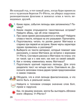 28
Но каждый год, в тот самый день, когда буря принесла
его к чудесным берегам Ут-Рёста, он убирал парусник
разноцветными флагами и зажигал огни в честь не-
видимых друзей.
1. Какие герои, события легенды вам запомнились? По­
чему?
2. Каким людям открываются таинственные острова?
Найдите абзац, где об этом говорится.
3. Про какое время рассказывается в легенде? Найдите
слова в тексте, которые на это указывают. Прочитайте.
4. Подготовьтесь читать по ролям диалог Маттиаса и
старика при первой их встрече. Какие черты характера
героев проявились в разговоре?
5. Выберите из текста материал, который поможет вам
рассказать о жизни Маттиаса до встречи с воронами
Ут­Рёста. Составьте рассказ о Маттиасе по плану: кто
он такой; где и с кем жил; как жил со своей семьёй.
6. Как и почему изменилась жизнь Маттиаса?
7. Подготовьте краткий пересказ легенды. Для этого
разделите текст на четыре части. Озаглавьте их. До­
полните заголовки плана двумя­тремя предложениями
о самом главном.
Обсудите, что в этой легенде фантастическое, а что
могло быть в реальной жизни.
Найдите в толковом словаре значение слов бот,
трюм и парусина.
Как, по вашему мнению, могла бы выглядеть обложка
книги «Вороны Ут­Рёста»?
Найдите в толковом словаре значение слов
Правообладатель Национальный институт образования
 