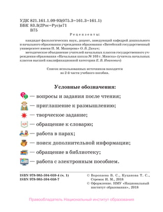 УДК 821.161.1.09-93(075.3=161.3=161.1)
ББК 83.3(2Рос=Рус)я71
В75
Р е ц е н з е н т ы:
кандидат филологических наук, доцент, заведующий кафедрой дошкольного
и начального образования учреждения образования «Витебский государственный
университет имени П. М. Машерова» О. В. Данич;
методическое объединение учителей начальных классов государственного уч-
реждения образования «Начальная школа № 103 г. Минска» (учитель начальных
классов высшей квалификационной категории Е. В. Иванович)
ISBN 978-985-594-059-4 (ч. 1)  Воропаева В. С., Куцанова Т. С.,
ISBN 978-985-594-058-7 Стремок И. М., 2018
 Оформление. НМУ «Национальный
институт образования», 2018
Условные обозначения:
— вопросы и задания после чтения;
— приглашение к размышлению;
— творческое задание;
— обращение к словарю;
— работа в парах;
— поиск дополнительной информации;
— обращение в библиотеку;
— работа с электронным пособием.
Список использованных источников находится
во 2-й части учебного пособия.
Правообладатель Национальный институт образования
 