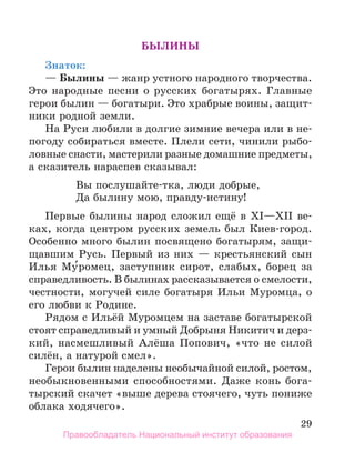 29
Былины
Знаток:
— Былины — жанр устного народного творчества.
Это народные песни о русских богатырях. Главные
герои былин — богатыри. Это храбрые воины, защит-
ники родной земли.
На Руси любили в долгие зимние вечера или в не-
погоду собираться вместе. Плели сети, чинили рыбо-
ловные снасти, мастерили разные домашние предметы,
а сказитель нараспев сказывал:
Вы послушайте-тка, люди добрые,
Да былину мою, правду-истину!
Первые былины народ сложил ещё в XI—ХII ве-
ках, когда центром русских земель был Киев-город.
Особенно много былин посвящено богатырям, защи-
щавшим Русь. Первый из них — крестьянский сын
Илья Му́ромец, заступник сирот, слабых, борец за
справедливость. В былинах рассказывается о смелости,
честности, могучей силе богатыря Ильи Муромца, о
его любви к Родине.
Рядом с Ильёй Муромцем на заставе богатырской
стоят справедливый и умный Добрыня Никитич и дерз­
-
кий, насмешливый Алёша Попович, «что не силой
си­
лён, а натурой смел».
Герои былин наделены необычайной силой, ростом,
необыкновенными способностями. Даже конь бога-
тырский скачет «выше дерева стоячего, чуть пониже
облака ходячего».
Правообладатель Национальный институт образования
 