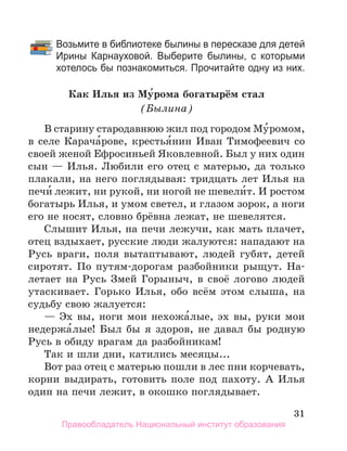 31
		 Возьмите в библиотеке былины в пересказе для детей
Ирины Карнауховой. Выберите были­
ны, с которыми
хотелось бы познакомиться. Про­
читайте одну из них.
Как Илья из Му́рома богатырём стал
(Былина)
В старину стародавнюю жил под городом Му́ромом,
в селе Карача́рове, крестья́нин Иван Тимофеевич со
своей женой Ефросиньей Яковлевной. Был у них один
сын — Илья. Любили его отец с матерью, да только
плакали, на него поглядывая: тридцать лет Илья на
печи́ лежит, ни рукой, ни ногой не шевели́т. И ростом
богатырь Илья, и умом светел, и глазом зорок, а ноги
его не носят, словно брёвна лежат, не шевелятся.
Слышит Илья, на печи лежучи, как мать плачет,
отец вздыхает, русские люди жалуются: нападают на
Русь враги, поля вытаптывают, людей губят, детей
сиротят. По путям-дорогам разбойники рыщут. На-
летает на Русь Змей Горыныч, в своё логово людей
утаскивает. Горько Илья, обо всём этом слыша, на
судьбу свою жалуется:
— Эх вы, ноги мои нехожа́лые, эх вы, руки мои
недержа́лые! Был бы я здоров, не давал бы родную
Русь в обиду врагам да разбойникам!
Так и шли дни, катились месяцы...
Вот раз отец с матерью пошли в лес пни корчевать,
корни выдирать, готовить поле под пахоту. А Илья
один на печи лежит, в окошко поглядывает.
Правообладатель Национальный институт образования
 