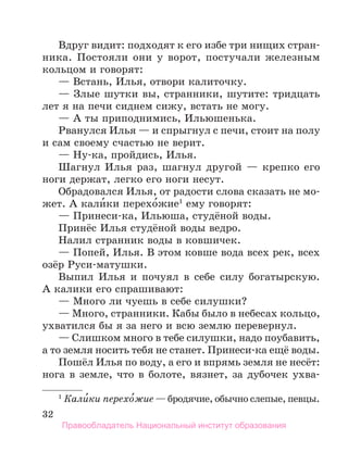 32
Вдруг видит: подходят к его избе три нищих стран-
ника. Постояли они у ворот, постучали железным
коль­
цом и говорят:
— Встань, Илья, отвори калиточку.
— Злые шутки вы, странники, шутите: тридцать
лет я на печи сиднем сижу, встать не могу.
— А ты приподнимись, Ильюшенька.
Рванулся Илья — и спрыгнул с печи, стоит на полу
и сам своему счастью не верит.
— Ну-ка, пройдись, Илья.
Шагнул Илья раз, шагнул другой — крепко его
ноги держат, легко его ноги несут.
Обрадовался Илья, от радости слова сказать не мо-
жет. А кали́ки перехо́жие1
ему говорят:
— Принеси-ка, Ильюша, студёной воды.
Принёс Илья студёной воды ведро.
Налил странник воды в ковшичек.
— Попей, Илья. В этом ковше вода всех рек, всех
озёр Руси-матушки.
Выпил Илья и почуял в себе силу богатырскую.
А калики его спрашивают:
— Много ли чуешь в себе силушки?
— Много, странники. Кабы было в небесах кольцо,
ухватился бы я за него и всю землю перевернул.
— Слишком много в тебе силушки, надо поубавить,
а то земля носить тебя не станет. Принеси-ка ещё воды.
Пошёл Илья по воду, а его и впрямь земля не несёт:
нога в земле, что в болоте, вязнет, за дубочек ухва­
1
 Кали́ки перехо́жие — бродячие, обычно слепые, певцы.
Правообладатель Национальный институт образования
 