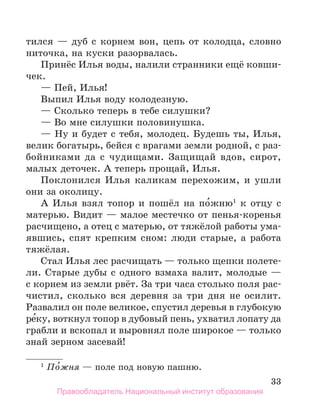 33
тился — дуб с корнем вон, цепь от колодца, словно
ниточка, на куски разорвалась.
Принёс Илья воды, налили странники ещё ковши-
чек.
— Пей, Илья!
Выпил Илья воду колодезную.
— Сколько теперь в тебе силушки?
— Во мне силушки половинушка.
— Ну и будет с тебя, молодец. Будешь ты, Илья,
велик богатырь, бейся с врагами земли родной, с раз-
бойниками да с чудищами. Защищай вдов, сирот,
малых деточек. А теперь прощай, Илья.
Поклонился Илья каликам перехожим, и ушли
они за околицу.
А Илья взял топор и пошёл на по́жню1
к отцу с
матерью. Видит — малое местечко от пенья-коренья
расчищено, а отец с матерью, от тяжёлой работы ума-
явшись, спят крепким сном: люди старые, а работа
тяжёлая.
Стал Илья лес расчищать — только щепки полете-
ли. Старые дубы с одного взмаха валит, молодые —
с корнем из земли рвёт. За три часа столько поля рас-
чистил, сколько вся деревня за три дня не осилит.
Развалил он поле великое, спустил деревья в глубокую
ре́ку, воткнул топор в дубовый пень, ухватил лопату да
грабли и вскопал и выровнял поле широкое — только
знай зерном засевай!
1
 По́жня — поле под новую пашню.
Правообладатель Национальный институт образования
 