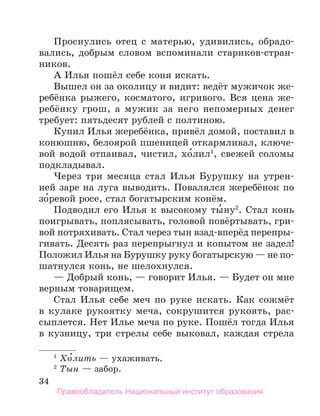 34
Проснулись отец с матерью, удивились, обрадо-
вались, добрым словом вспоминали стариков-стран-
ников.
А Илья пошёл себе коня искать.
Вышел он за околицу и видит: ведёт мужичок же­
-
ребёнка рыжего, косматого, игривого. Вся цена же-
ребёнку грош, а мужик за него непомерных денег
требует: пятьдесят рублей с полтиною.
Купил Илья жеребёнка, привёл домой, поставил в
конюшню, белоярой пшеницей откармливал, ключе-
вой водой отпаивал, чистил, хо́лил1
, свежей соломы
подкладывал.
Через три месяца стал Илья Бурушку на утрен-
ней заре на луга выводить. Повалялся жеребёнок по
зо́ревой росе, стал богатырским конём.
Подводил его Илья к высокому ты́ну2
. Стал конь
поигрывать, поплясывать, головой повёртывать, гри-
вой потряхивать. Стал через тын взад-вперёд перепры-
гивать. Десять раз перепрыгнул и копытом не задел!
Положил Илья на Бурушку руку богатырскую — не по­
-
шатнулся конь, не шелохнулся.
— Добрый конь, — говорит Илья. — Будет он мне
верным товарищем.
Стал Илья себе меч по руке искать. Как сожмёт
в кулаке рукоятку меча, сокрушится рукоять, рас-
сыплется. Нет Илье меча по руке. Пошёл тогда Илья
в кузницу, три стрелы себе выковал, каждая стрела
1
 Хо́лить — ухаживать.
2
 Тын — забор.
Правообладатель Национальный институт образования
 