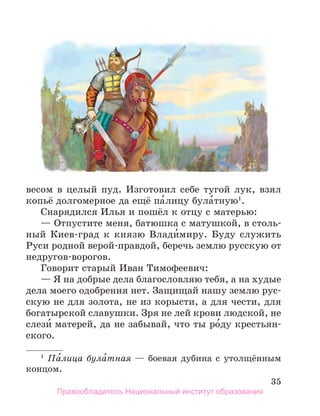 35
весом в целый пуд. Изготовил себе тугой лук, взял
копьё долгомерное да ещё па́лицу була́тную1
.
Снарядился Илья и пошёл к отцу с матерью:
— Отпустите меня, батюшка с матушкой, в столь-
ный Киев-град к князю Влади́миру. Буду служить
Руси родной верой-правдой, беречь землю русскую от
недругов-ворогов.
Говорит старый Иван Тимофеевич:
— Я на добрые дела благословляю тебя, а на худые
дела моего одобрения нет. Защищай нашу землю рус-
скую не для золота, не из корысти, а для чести, для
богатырской славушки. Зря не лей крови людской, не
слези́ матерей, да не забывай, что ты ро́ду крестьян-
ского.
1
Па́лица була́тная — боевая дубина с утолщённым
концом.
Правообладатель Национальный институт образования
 
