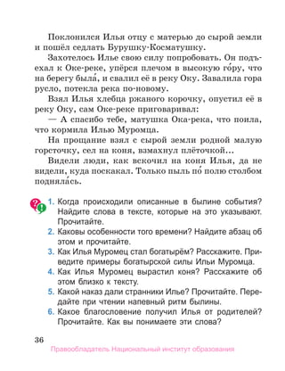 36
Поклонился Илья отцу с матерью до сырой земли
и пошёл седлать Бурушку-Косматушку.
Захотелось Илье свою силу попробовать. Он подъ-
ехал к Оке-реке, упёрся плечом в высокую го́ру, что
на берегу была́, и свалил её в реку Оку. Завалила гора
русло, потекла река по-новому.
Взял Илья хлебца ржаного корочку, опустил её в
реку Оку, сам Оке-реке приговаривал:
— А спасибо тебе, матушка Ока-река, что поила,
что кормила Илью Муромца.
На прощание взял с сырой земли родной малую
горсточку, сел на коня, взмахнул плёточкой...
Видели люди, как вскочил на коня Илья, да не
видели, куда поскакал. Только пыль по́ полю столбом
подняла́сь.
	 1.	Когда происходили описанные в былине события?
Найдите слова в тексте, которые на это указывают.
Прочитайте.
	 2.	Каковы особенности того времени? Найдите абзац об
этом и прочитайте.
	 3.	Как Илья Муромец стал богатырём? Расскажите. При­
ведите примеры богатырской силы Ильи Муромца.
	 4.	Как Илья Муромец вырастил коня? Расскажите об
этом близко к тексту.
	 5.	Какой наказ дали странники Илье? Прочитайте. Пере­
дайте при чтении напевный ритм былины.
	 6.	Какое благословение получил Илья от родителей?
Прочитайте. Как вы понимаете эти слова?
Правообладатель Национальный институт образования
 