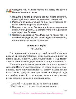 37
Обсудите, чем былина похожа на сказку. Найдите в
былине элементы сказки.
7. Найдите в тексте реальные факты: место действия,
время действия, имена исторических личностей.
8. Рассмотрите иллюстрацию (с. 35). Как художник по­
казал нам богатырскую силу героя?
9. Выпишите из текста былины устойчивые выражения
(«конь богатырский», ...). Используйте эти выражения
при пересказе былины.
10. Составьте рассказ об Илье Муромце по плану: где и в
какой семье родился; чем болел и до какого возраста;
кто его вылечил; каким герой стал.
Вольга́ и Мику́ла
(Былина)
В стародавние времена русской землёй правили
князья киевские. Собирали они с народа дань-подати:
и меха брали, и холсты́1
, и рыбу, и деньги, и мёд. Посы-
лали за всем этим по деревням своих слуг доверенных.
И поехал однажды за данью по княжьему приказу
молодой Вольга Святославович со своим войском-дру-
жиною. Едут они чистым полем. Видят, пашет землю
крестьянин, добрый молодец силы непомерной: где
ни пройдёт с сохой2
— огромные камни в кучу валит,
пеньё-кореньё из земли выворачивает.
1
Холсты́ — льняная ткань из толстых ниток.
2
Соха́, со́шка — орудие для вспашки земли.
Правообладатель Национальный институт образования
 