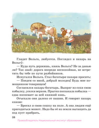 38
Глядит Вольга, любуется. Поглядел и пахарь на
Вольгу́:
— Куда путь держишь, князь Вольга? Не за данью
ли? Так знай: дорога впереди неспокойная, не встре-
тить бы тебе по пути разбойников.
Испугался Вольга. Стал богатыря-пахаря просить:
— Поедем со мной, добрый молодец! Будь мне по-
мощником-товарищем!
Согласился пахарь-богатырь. Выпряг из сохи свою
кобылку, уселся верхом. Прытко поскакала кобылка —
едва поспевает за ней княжий конь.
Отъехали они далеко от пашни. И говорит пахарь
князю:
— Бросил я свою сошку на поле. А она людям ещё
пригодиться может. Надо бы её из земли вытащить да
под куст прибрать.
Правообладатель Национальный институт образования
 