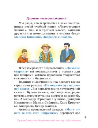 3
Дорогие четвероклассники!
Мы рады, что встречаемся с вами на стра-
ницах новой учебной книги «Литературное
чтение». Как и в третьем классе, вашими
друзьями и помощниками в чтении будут
Максим Книжник, Добродей и Знаток.
В первом разделе под названием «Дыхание
старины» вы познакомитесь с новыми для
вас жанрами устного народного творчества:
сказаниями и былинами.
Великие сказочники мира поведут вас по
страницам раздела «Не меркнет луч их дав­
-
ней славы». Вы попадёте в мир литера­
тур­
ной
сказки. Будете читать, восхищаться, радо­
-
ваться мастерству таких поэ­
тов и писателей,
как Александр Сергеевич Пушкин, Дмитрий
Наркисович Мамин-Сибиряк, Ханс Кристи-
ан Андерсен, Оскар Уайльд.
Авторы произведений раздела «Мы в от-
вете за тех, кого приручили» перенесут вас
Правообладатель Национальный институт образования
 