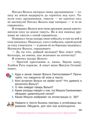 39
Послал Вольга пятерых своих дружинников — со-
шку из земли выдернуть да спрятать под куст. Тя-
нули соху дружинники, тянули — не хватило сил,
не вытянули! Послал Вольга ещё пятерых — и те не
справились.
И отправил Вольга всю свою дружину разом кресть-
янскую соху из земли тянуть. Но и вся княжья дру-
жина не смогла с сохой справиться.
Повернул тогда пахарь свою кобылку и сам на ней к
сохе поскакал. Подъехал, слез с кобылки, одной рукой
за соху ухватился — и разом её из борозды выдернул.
Изумился Вольга, спрашивает:
— Да ты кто, добрый молодец? Как зовут тебя,
богатырь, по имени, как величают по отечеству?
И ответил пахарь Вольге:
— Простой крестьянин я, князь. Землю пашу.
Хлебом Русь кормлю. А зовут меня Мику́ла Селяни́-
нович.
1. Куда и зачем поехал Вольга Святославович? Прочи­
тайте, что говорится об этом в тексте.
2. Кого встретил Вольга на своём пути? Что удивило и
восхитило Вольгу?
3. О чём поведал пахарь Вольге?
4. Какие эпизоды говорят о том, что Микула Селянинович
обладает удивительной силой?
5. Каким Микула изображён на иллюстрации (с. 38)?
Найдите в тексте былины повторы и устойчивые вы­
ражения. Обсудите, для чего они используются.
Правообладатель Национальный институт образования
 