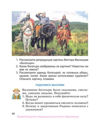40
1. Рассмотрите репродукцию картины Виктора Васнецова
«Богатыри».
2. Какие богатыри изображены на картине? Известны ли
вам их имена?
3. Рассмотрите одежду богатырей, их головные уборы,
оружие, коней. Какие краски использовал художник?
Опишите картину словами.
ПоДеЛИМСЯ МЫСЛЯМИ
Былинные богатыри были сильными, смелы-
ми, умными людьми. Подумайте:
1. Надо ли развивать в себе физическую силу?
Почему?
2. Когда может проявиться смелость человека?
3. Почему к защитникам Родины относятся с
уважением?
1. Надо ли развивать в себе физическую силу?
Правообладатель Национальный институт образования
 