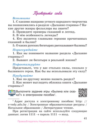 41
Проверьте себя
Вспомните
1. С какими жанрами устного народного творчества
вы познакомились в разделе «Дыхание старины»? Ка-
кие другие жанры фольклора вы знаете?
2. Приведите примеры сказаний и легенд.
3. В чём особенность легенды?
4. Кто является главными героями прочитанных
сказаний и былин?
5. О каких русских богатырях рассказывают былины?
Порассуждайте
1. Как вы понимаете название раздела «Дыхание
старины»?
2. Бывают ли богатыри в реальной жизни?
Пофантазируйте
Представьте, что у вас столько силы, сколько у
былинного героя. Как бы вы использовали эту силу?
Придумайте
1. Как по-другому можно назвать раздел?
2. Как может выглядеть обложка книги «Дыхание
старины»?
Выполните задание игры «Былина или сказ­
ка?» в электронном пособии1
.
1
Адрес доступа к электронному пособию: http: //
e-vedy.adu.by / Электронные образовательные ресурсы /
Начальное образование / Литературное чтение.
При регистрации на сайте используйте следующие
данные: логин 1111 → пароль 1111 → вход.
Выполните задание игры «Былина или сказ­
Правообладатель Национальный институт образования
 