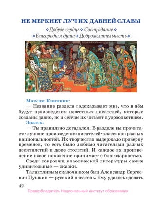 42
Максим Книжник:
— Название раздела подсказывает мне, что в нём
будут произведения известных писателей, которые
созданы давно, но и сейчас их читают с удовольствием.
Знаток:
— Ты правильно догадался. В разделе вы прочита-
ете лучшие произведения писателей-классиков разных
национальностей. Их творчество выдержало проверку
временем, то есть было любимо читателями разных
десятилетий и даже столетий. И каждое их произве-
дение новое поколение принимает с благодарностью.
Среди сокровищ классической литературы самые
удивительные — сказки.
Талантливым сказочником был Александр Сергее-
вич Пушкин — русский писатель. Ему удалось сделать
Правообладатель Национальный институт образования
 